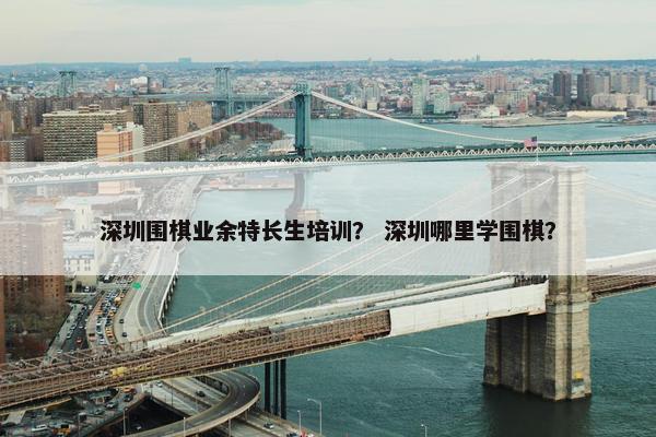 深圳围棋业余特长生培训？ 深圳哪里学围棋？