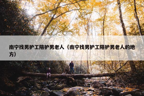 南宁找男护工陪护男老人（南宁找男护工陪护男老人的地方）