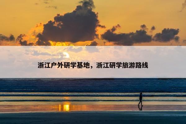 浙江户外研学基地，浙江研学旅游路线