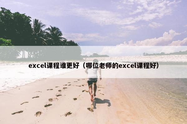 excel课程谁更好（哪位老师的excel课程好）