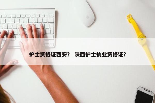 护士资格证西安？ 陕西护士执业资格证？