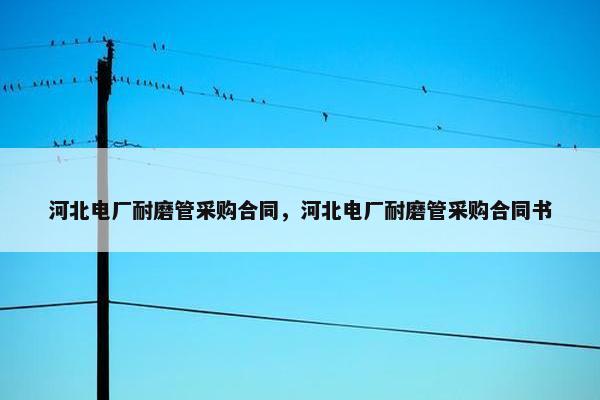 河北电厂耐磨管采购合同，河北电厂耐磨管采购合同书
