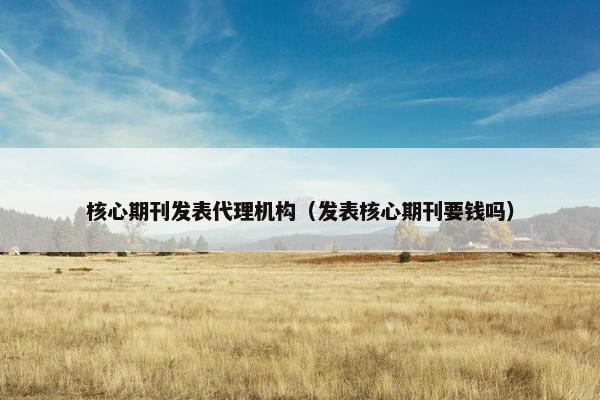 核心期刊发表代理机构（发表核心期刊要钱吗）