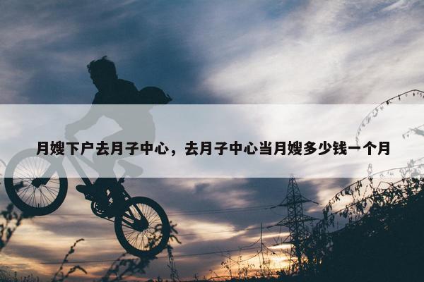 月嫂下户去月子中心，去月子中心当月嫂多少钱一个月