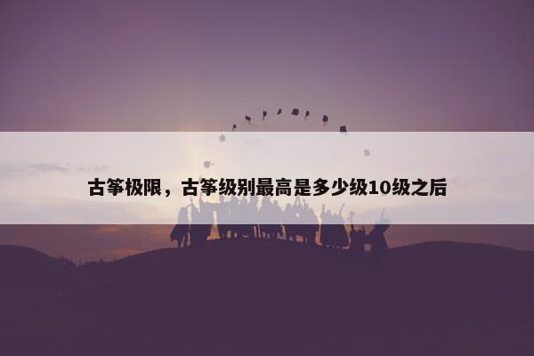 古筝极限，古筝级别最高是多少级10级之后