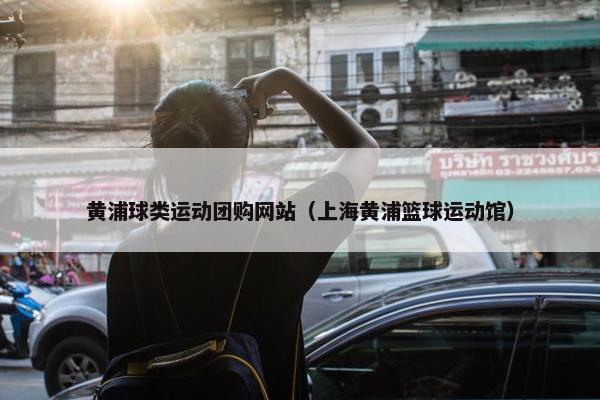 黄浦球类运动团购网站（上海黄浦篮球运动馆）