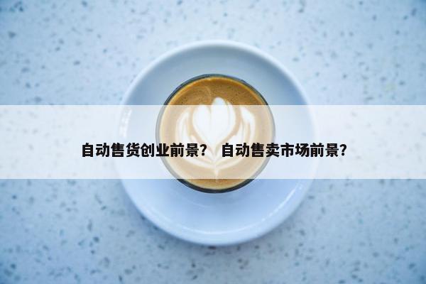 自动售货创业前景？ 自动售卖市场前景？