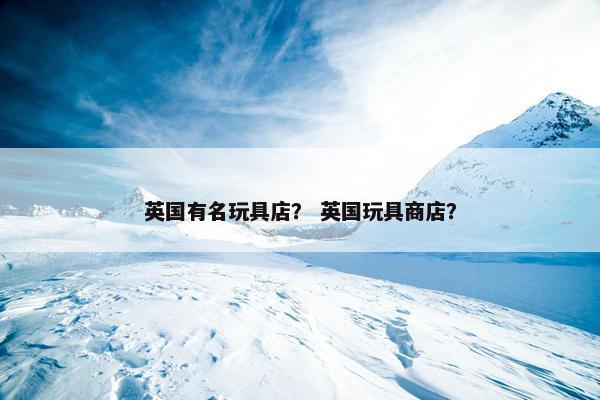 英国有名玩具店？ 英国玩具商店？