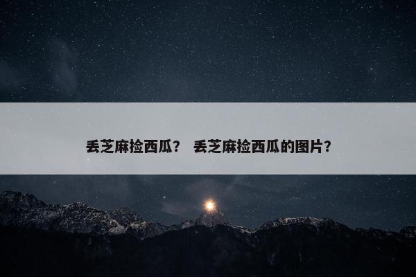 丢芝麻捡西瓜？ 丢芝麻捡西瓜的图片？