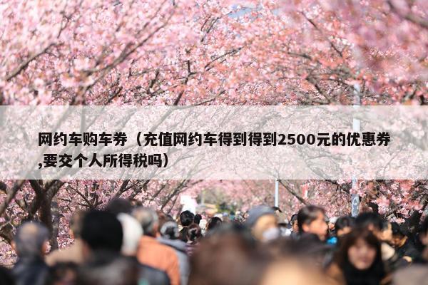 网约车购车券（充值网约车得到得到2500元的优惠券,要交个人所得税吗）