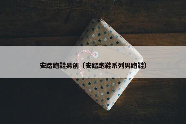 安踏跑鞋男创（安踏跑鞋系列男跑鞋）