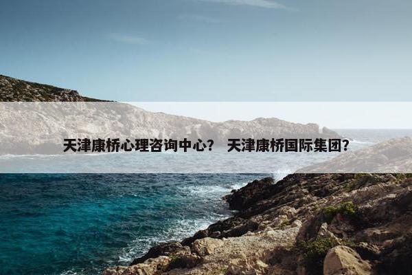 天津康桥心理咨询中心？ 天津康桥国际集团？