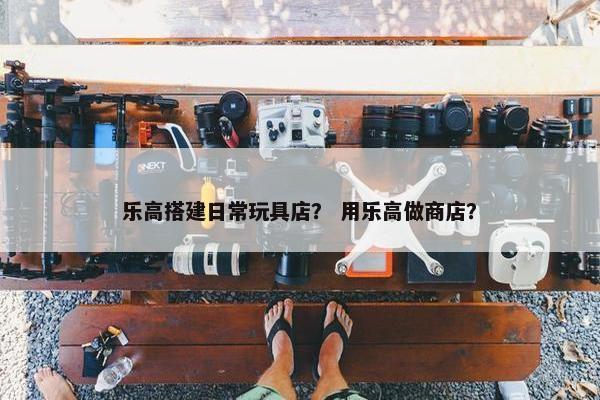 乐高搭建日常玩具店？ 用乐高做商店？