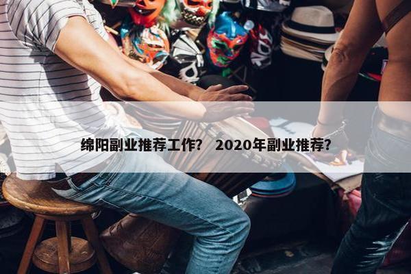绵阳副业推荐工作？ 2020年副业推荐？