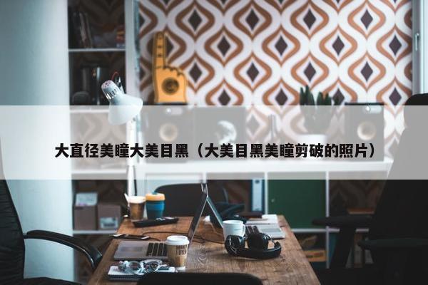 大直径美瞳大美目黑（大美目黑美瞳剪破的照片）