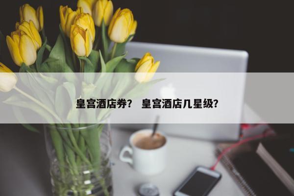 皇宫酒店券？ 皇宫酒店几星级？
