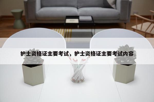 护士资格证主要考试，护士资格证主要考试内容