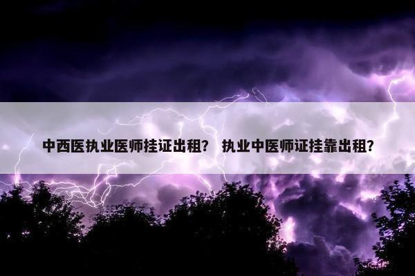 中西医执业医师挂证出租？ 执业中医师证挂靠出租？