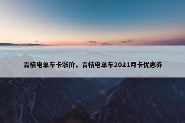 青桔电单车卡涨价，青桔电单车2021月卡优惠券