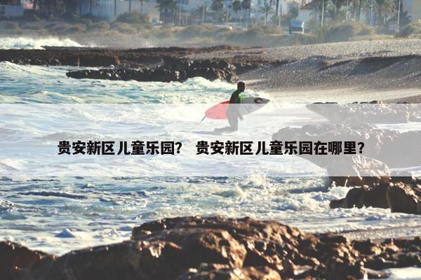贵安新区儿童乐园？ 贵安新区儿童乐园在哪里？