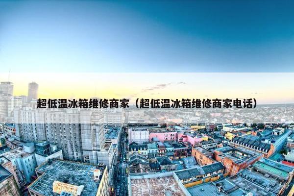 超低温冰箱维修商家（超低温冰箱维修商家电话）
