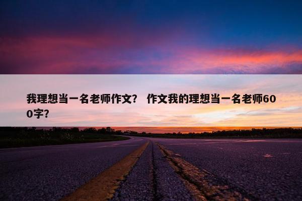 我理想当一名老师作文？ 作文我的理想当一名老师600字？