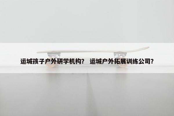 运城孩子户外研学机构？ 运城户外拓展训练公司？