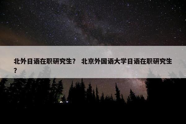 北外日语在职研究生？ 北京外国语大学日语在职研究生？
