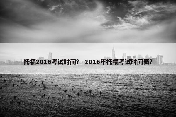 托福2016考试时间？ 2016年托福考试时间表？