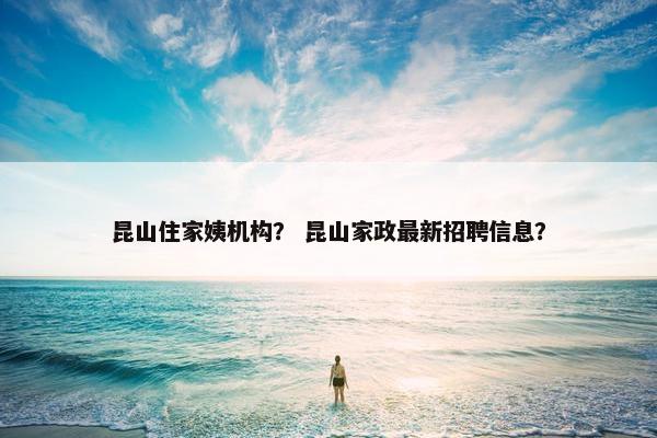 昆山住家姨机构？ 昆山家政最新招聘信息？