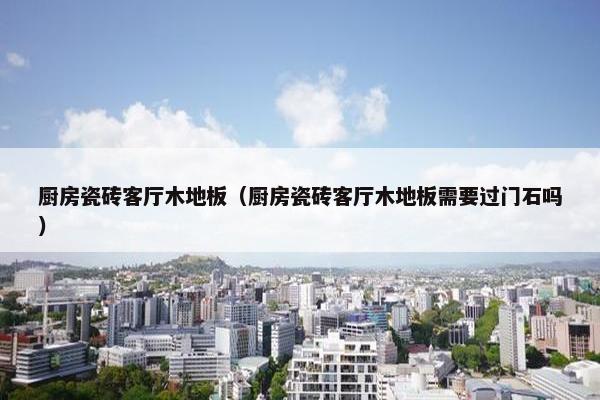 厨房瓷砖客厅木地板（厨房瓷砖客厅木地板需要过门石吗）
