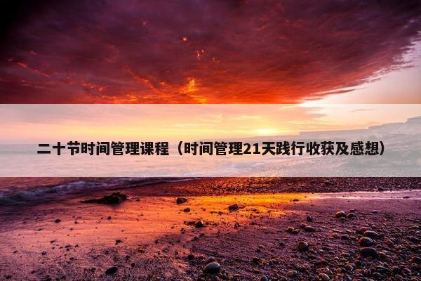 二十节时间管理课程（时间管理21天践行收获及感想）