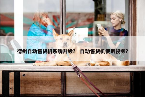 德州自动售货机系统升级？ 自动售货机使用视频？