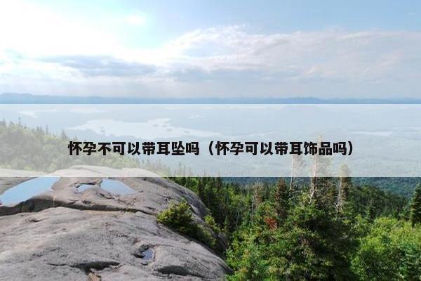 怀孕不可以带耳坠吗（怀孕可以带耳饰品吗）