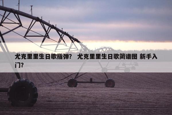 尤克里里生日歌指弹？ 尤克里里生日歌简谱图 新手入门？