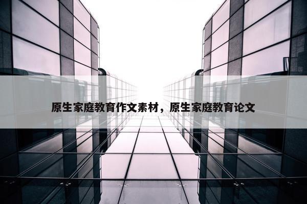 原生家庭教育作文素材，原生家庭教育论文