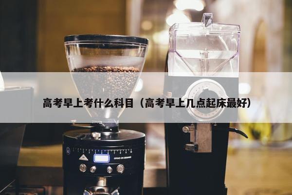 高考早上考什么科目（高考早上几点起床最好）