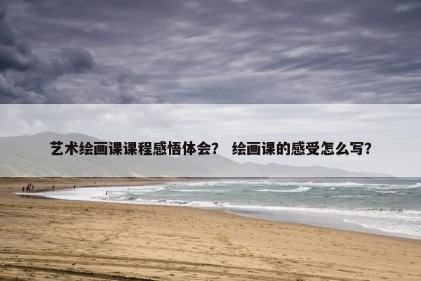 艺术绘画课课程感悟体会？ 绘画课的感受怎么写？
