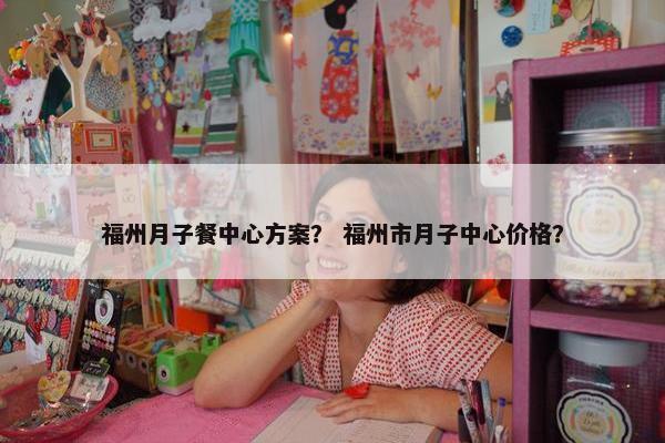 福州月子餐中心方案？ 福州市月子中心价格？