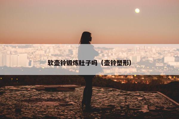 软壶铃锻炼肚子吗（壶铃塑形）