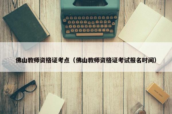 佛山教师资格证考点（佛山教师资格证考试报名时间）