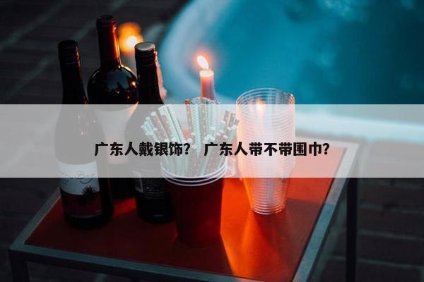 广东人戴银饰？ 广东人带不带围巾？