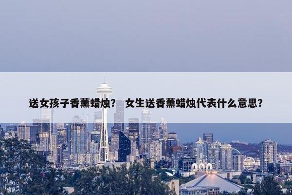 送女孩子香薰蜡烛？ 女生送香薰蜡烛代表什么意思？