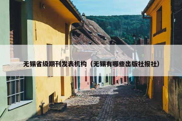 无锡省级期刊发表机构（无锡有哪些出版社报社）
