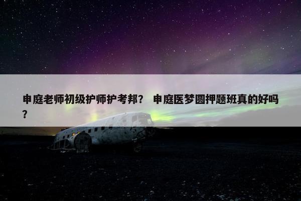 申庭老师初级护师护考邦？ 申庭医梦圆押题班真的好吗？