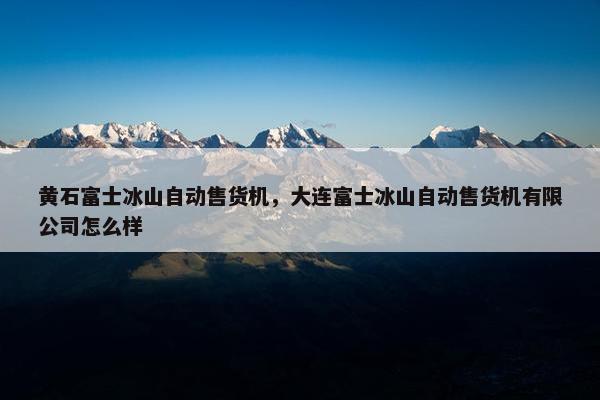 黄石富士冰山自动售货机，大连富士冰山自动售货机有限公司怎么样
