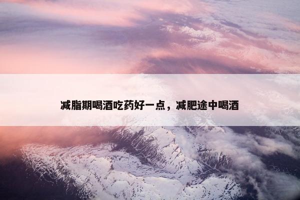 减脂期喝酒吃药好一点，减肥途中喝酒