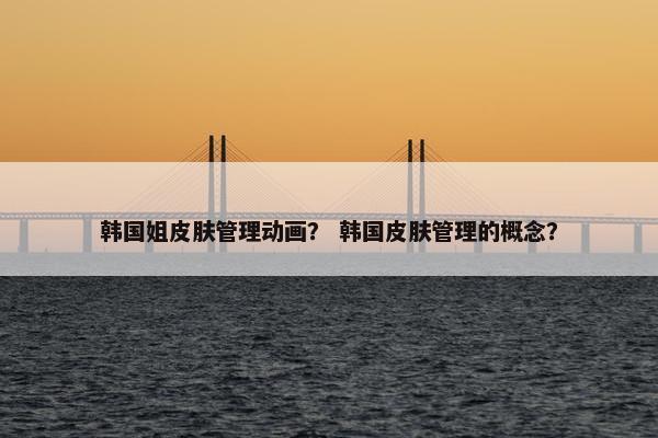 韩国姐皮肤管理动画？ 韩国皮肤管理的概念？