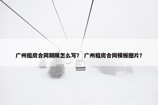 广州租房合同期限怎么写？ 广州租房合同模板图片？