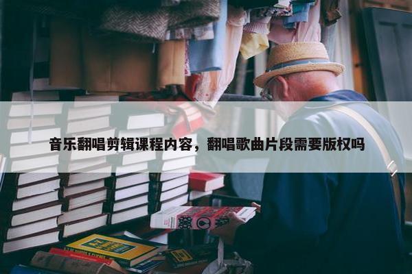 音乐翻唱剪辑课程内容，翻唱歌曲片段需要版权吗